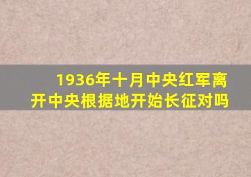 1936年十月中央红军离开中央根据地开始长征对吗