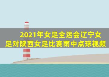 2021年女足全运会辽宁女足对陕西女足比赛雨中点球视频