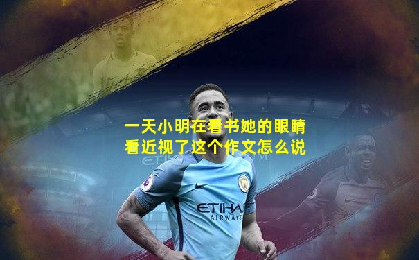 一天小明在看书她的眼睛看近视了这个作文怎么说