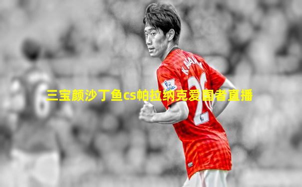 三宝颜沙丁鱼cs帕拉纳克爱国者直播