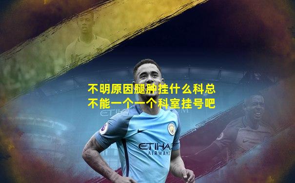 不明原因腿肿挂什么科总不能一个一个科室挂号吧