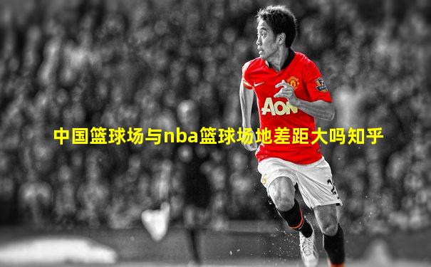 中国篮球场与nba篮球场地差距大吗知乎