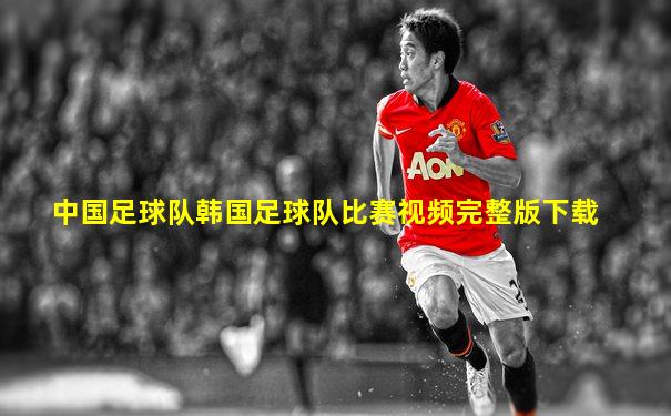 中国足球队韩国足球队比赛视频完整版下载