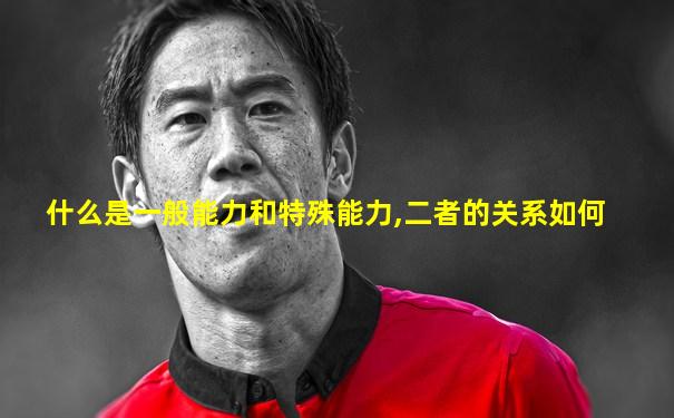 什么是一般能力和特殊能力,二者的关系如何