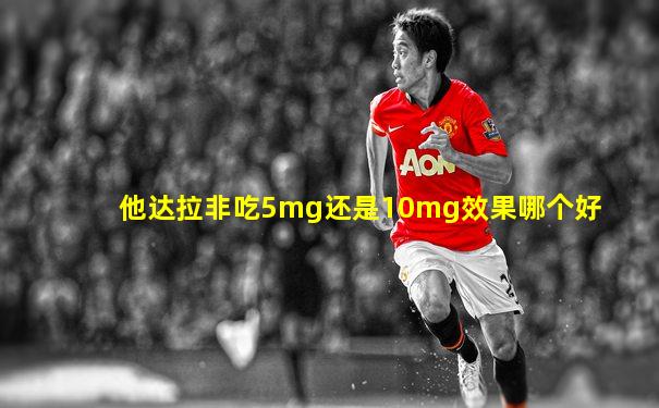 他达拉非吃5mg还是10mg效果哪个好