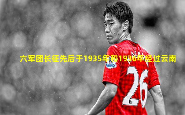 六军团长征先后于1935年和1936年经过云南