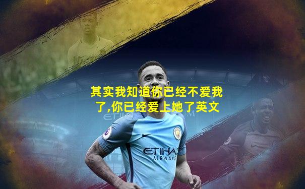 其实我知道你已经不爱我了,你已经爱上她了英文