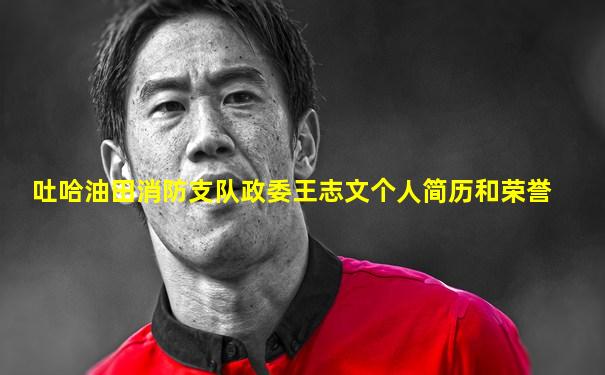 吐哈油田消防支队政委王志文个人简历和荣誉
