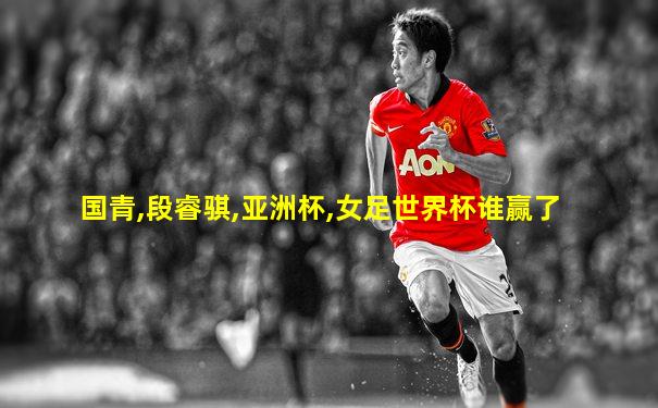国青,段睿骐,亚洲杯,女足世界杯谁赢了
