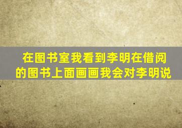 在图书室我看到李明在借阅的图书上面画画我会对李明说