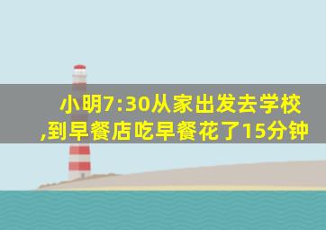 小明7:30从家出发去学校,到早餐店吃早餐花了15分钟