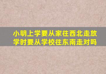 小明上学要从家往西北走放学时要从学校往东南走对吗
