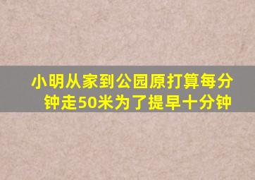 小明从家到公园原打算每分钟走50米为了提早十分钟