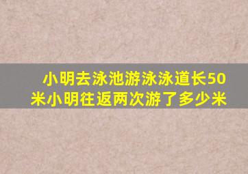 小明去泳池游泳泳道长50米小明往返两次游了多少米