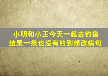 小明和小王今天一起去钓鱼结果一条也没有钓到修改病句