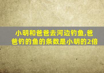 小明和爸爸去河边钓鱼,爸爸钓的鱼的条数是小明的2倍