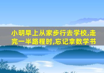 小明早上从家步行去学校,走完一半路程时,忘记拿数学书