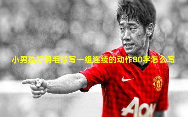 小男孩打羽毛球写一组连续的动作80字怎么写