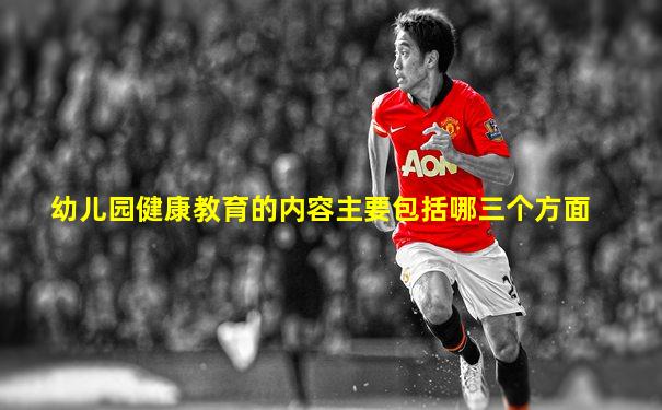 幼儿园健康教育的内容主要包括哪三个方面