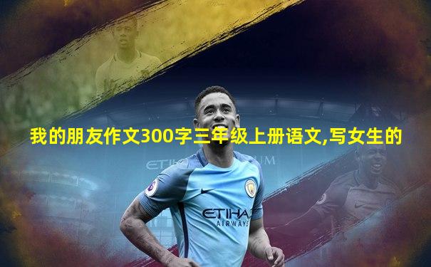 我的朋友作文300字三年级上册语文,写女生的