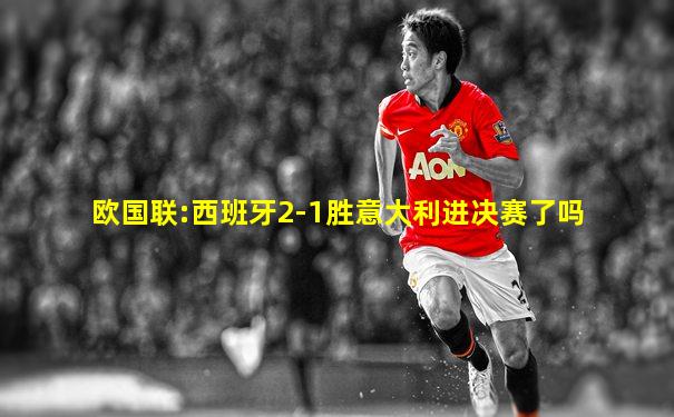 欧国联:西班牙2-1胜意大利进决赛了吗