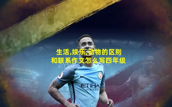 生活,娱乐,动物的区别和联系作文怎么写四年级