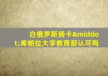 白俄罗斯扬卡·库帕拉大学教育部认可吗