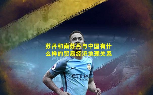 苏丹和南苏丹与中国有什么样的贸易经济地理关系
