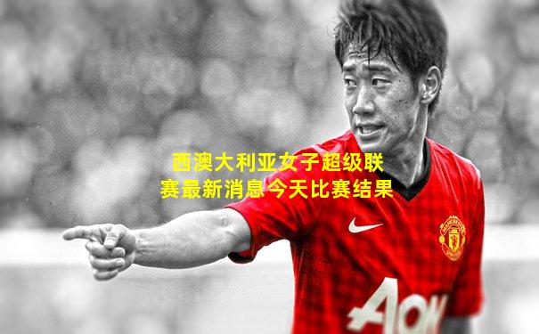 西澳大利亚女子超级联赛最新消息今天比赛结果