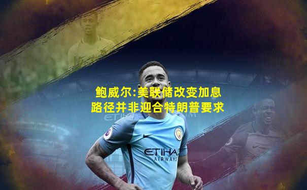鲍威尔:美联储改变加息路径并非迎合特朗普要求